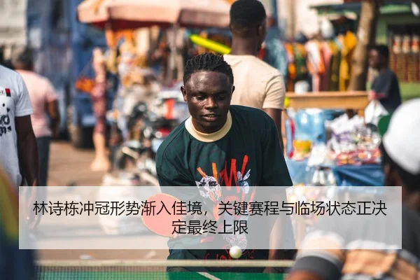 林诗栋冲冠形势渐入佳境，关键赛程与临场状态正决定最终上限